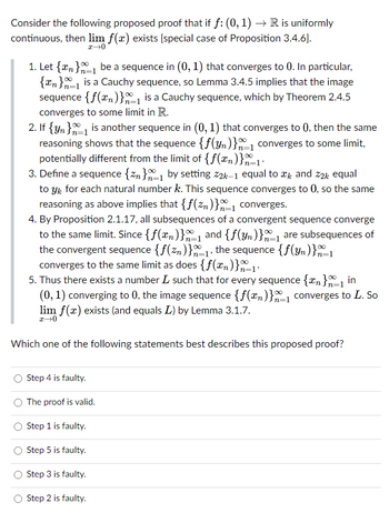 Consider the following proposed proof that if f: (0, 1) → R is uniformly
continuous, then lim f(x) exists [special case of Proposition 3.4.6].
x→0
1. Let {n} be a sequence in (0, 1) that converges to 0. In particular,
{n} is a Cauchy sequence, so Lemma 3.4.5 implies that the image
sequence {f(n)}₁ is a Cauchy sequence, which by Theorem 2.4.5
converges to some limit in R.
2. If {y} is another sequence in (0, 1) that converges to 0, then the same
reasoning shows that the sequence {f(yn)}₁ converges to some limit,
potentially different from the limit of {f(xn)}x=1-
3. Define a sequence {zn}=1 by setting 22k-1 equal to ï and 22k equal
to y for each natural number k. This sequence converges to 0, so the same
reasoning as above implies that {f(zn)}₁ converges.
4. By Proposition 2.1.17, all subsequences of a convergent sequence converge
to the same limit. Since {f(xn)}_1 and {f(yn)} are subsequences of
the convergent sequence {f(zn)}₁, the sequence {f(yn)}-1
n=1
converges to the same limit as does {f(n)}x=1·
5. Thus there exists a number L such that for every sequence {n}=1 in
n=1
(0, 1) converging to 0, the image sequence {f(x)}1 converges to L. So
lim f(x) exists (and equals L) by Lemma 3.1.7.
x→0
Which one of the following statements best describes this proposed proof?
Step 4 is faulty.
The proof is valid.
Step 1 is faulty.
Step 5 is faulty.
Step 3 is faulty.
Step 2 is faulty.