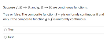 Suppose f: R → R and g: R → R are continuous functions.
True or false: The composite function fog is uniformly continuous if and
only if the composite function go f is uniformly continuous.
True
False