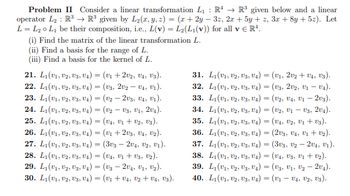 Problem II Consider a linear transformation L₁ R¹ R³ given below and a linear
operator L₂ R³ R³ given by L₂(x, y, z) = (x + 2y3z, 2x + 5y + z, 3x + 8y + 5z). Let
L = L₂0 L₁ be their composition, i.e., L(v) = L₂(L1(v)) for all v € R¹.
(i) Find the matrix of the linear transformation L.
(ii) Find a basis for the range of L.
(iii) Find a basis for the kernel of L.
21. L1 (U1, U2, U3, U4) = (v₁ +202, V4, Us).
22. L₁(U1, U2, U3, U4) = (U3, 202 - V4, U₁).
23. L₁(U1, U2, U3, U4) = (v2 - 2V3, U4, V₁).
24. L1 (U1, U2, U3, U4)= (v2V3, V1, 204).
25. L1 (U1, U2, U3, U4) = (V4, U₁+U2, U3).
26. L1(U1, U2, U3, U4) = (v₁ +2U3, U4, U2).
27. L1 (U1, U2, U3, U4) = (303-204, U2, U₁).
28. L₁(U1, U2, U3, U4) = (V4, V₁ + V3, U₂).
29. L₁(U₁, U2, U3, U4)= (V3-2V4, V₁, V₂).
30. L1 (v1, U2, U3, U4) = (v₁ + V₁, V₂ + V₁, Vs).
31. L₁(v1, U2, U3, U4) = (v₁, 202 + V₁, V3).
32. L₁(v1, U2, U3, U4) = (U3, 202, V1 - V₁).
33. L₁(v1, U2, U3, U4)= (V2, V4, V1 - 203).
34. L₁(v1, U2, U3, U4) (V2, V1-V3, 204).
35. L₁(v1, U2, U3, U4) = (V₁, V2, V₁ + V3).
36. L₁(v₁, U2, U3, U4) (203, U4, U1+U₂).
37. L₁(v1, U2, U3, U4) (303, 02204, ₁).
38. L₁(v1, U2, U3, U4) = (V4, V3, V₁ + V₂).
39. L₁(V₁, V2, V3, V₁) (U3, V₁, V₂ - 20₁).
-
40. L₁(v1, 02, 03, V4) = (V₁ - V₁, V2, V3).
=
=