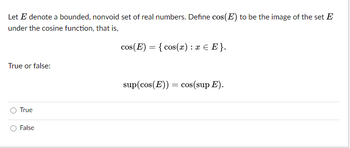 Let E denote a bounded, nonvoid set of real numbers. Define cos(E) to be the image of the set E
under the cosine function, that is,
True or false:
True
False
cos(E)= {cos(x) : x = E}.
sup(cos(E)) = cos(sup E).