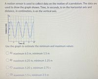 A motion sensor is used to collect data on the motion of a pendulum. The data are
used to draw the graph shown. Time, in seconds, is on the horizontal axis and
distance, in centimetres, is on the vertical axis.
10
Time (s)
Use the graph to estimate the minimum and maximum values.
A) maximum 6.5 m, minimum 1.5 m
B) maximum 6.25 m, minimum 1.25 m
) maximum 1.25 s, minimum 2.75 s
D) maximum 1.5 s, minimum 2.5 m
Distance (cm)
