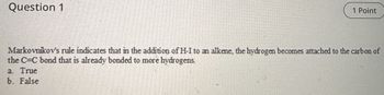 Question 1
1 Point
Markovnikov's rule indicates that in the addition of H-I to an alkene, the hydrogen becomes attached to the carbon of
the C=C bond that is already bonded to more hydrogens.
a. True
b. False