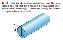 12-18. Plot the shear-stress distribution over the cross
section of a rod that has a radius c. By what factor is the
maximum shear stress greater than the average shear stress
acting over the cross section?
