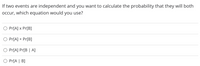 If two events are independent and you want to calculate the probability that they will both
occur, which equation would you use?
O Pr[A] x Pr[B]
Pr[A] + Pr[B]
Pr[A] Pr[B | A]
O Pr[A | B]
