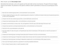 When should I use the One-sample t-test?
Remember that some tests, such as chi squared, can be used under various circumstances. The goal of the test changes
based on the situation. Pay attention to the specific conditions noted in parenthesis to ensure you are picking the correct
goal.
More than two treatment groups where a normal distribution can be assumed.
Compare categorical frequency data with an expected population proportion. No difference between observed and expected proportions
is used as the null hypothesis.
Compare more than two treatment groups when a normal distribution cannot be met.
Compare two treatment groups when a normal distribution cannot be assumed.
Compares numerical data to a known mean. The null hypothesis is that the mean of the data equals the known mean.
Compare two treatments consisting of paired data where a normal distribution can be assumed.
Test the fit of the normal distribution to the data set.
O Test if the median of a data set equals a null hypothesized value when the distribution of the data does not meet the assumption of
normalacy.
Compare two treatment groups consisting of paired data when the data do not fit the normal distribution.
Compare two treatment groups of independent samples where the data meet the assumption that the data fit the normal distribution.
Compare two treatment groups consisting of independent samples with a normal distribution AND unequal variance.
Test to see if the frequency data from a population fit a discrete probability distribution.
Test to compare frequency data to a specific population model
