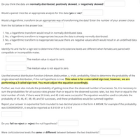 Do you think the data are normally distributed, positively skewed, or negatively skewed?
Would a paired t-test be an appropriate analysis for this data (yes or no)?
Would a logarithmic transform be an appropriate way of transforming the data? Enter the number of your answer choice
from the list below in the answer box
1. Yes, a logarithmic transform would result in normally distributed data.
2. No, a logarithmic transform is inappropriate because the data is already normally distributed.
3. No, a logarithmic transform is inappropriate because there are negative values which would result in an undefined data
point.
Identify Ho and Ha for a sign test to determine if the corticosterone levels are different when females are paired with
compatible or incompatible mates.
The median value is equal to zero.
The median value is not equal to zero.
Use the binomial distribution function (=binom.dist(number_s, trials, probability, false) to determine the probability of the
single observed distribution, if the null hypothesis is true. This value is for a one-tailed sign test; however, we are
performing a 2-tailed sign test. You must adjust the equation accordingly.
Further, we must also include the probability of getting more than the observed number of successes. So, it is necessary to
sum the probabilities for all success rates greater than or equal to the observed success rates, but less than or equal to the
total number of trials. If there were 50 trials, and 45 trials were successful. The equation would be used to calculate the
probability of 45, 46, 47, 48, 49, and 50 successes, and these probabilities would be summed together.
Report your answer in exponential form rounded to two decimal places in the form #.##E##, for example if the probability
was 0.00000000931, it would be reported as 9.31E-09 or 9.31E-9
Do you fail to reject or reject the null hypothesis?
Were corticosterone levels the same or different between between the two treatments?
