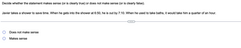 Decide whether the statement makes sense (or is clearly true) or does not make sense (or is clearly false).
Javier takes a shower to save time. When he gets into the shower at 6:50, he is out by 7:10. When he used to take baths, it would take him a quarter of an hour.
Does not make sense
Makes sense