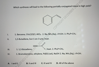 Which syntheses will lead to the following partially conjugated triene in high yield?
I.
1. Benzene, CH;C(O)CI, AICI3. 2. Na, NH3 (liq), i-PrOH. 3. Ph3P=CH2.
I.
1,3-Butadiene, but-1-en-3-yne, heat.
III.
1. 1,3-Butadiene,
H, heat. 2. Ph3P=CH2.
IV.
1. Bromobenzene, ethylene, Pd(0) (cat), NaOH 2. Na, NH3 (liq), i-PrOH.
A. I and II
B. Il and III
C. III and IV
D. All of the above
COPYRIGHT DECEMBER 0 VCC
