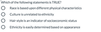 ### Multiple Choice Question

**Which of the following statements is TRUE?**

- ○ Race is based upon different physical characteristics
- ○ Culture is unrelated to ethnicity
- ○ Hair style is an indicator of socioeconomic status
- ○ Ethnicity is easily determined based on appearance

*Note: Select the statement that accurately reflects current sociocultural understandings.*