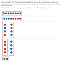 Experimental design is of critical importance to a successful experiment. The images below represent several potential
experimental designs. There are two treatments represented by the colors red and blue. Circles represent samples to be
analyzed. Squares represent incubation chambers where the samples are kept. If no square is present, the samples are kept
within a single chamber.
Which of the following experimental designs are acceptable for testing the effects of red and blue treatments?
