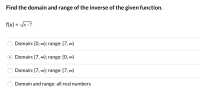 ### Finding the Domain and Range of the Inverse of a Given Function

#### Problem Statement:
Given the function:
\[ f(x) = \sqrt{x - 7} \]

Find the domain and range of its inverse.

#### Options:
1. **Domain:** \([0, \infty)\); **Range:** \([7, \infty)\)
2. **Domain:** \([7, \infty)\); **Range:** \([0, \infty)\) ⬅️ *Correct Answer*
3. **Domain:** \([7, \infty)\); **Range:** \([7, \infty)\)
4. **Domain and Range:** all real numbers