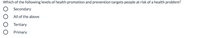 **Question:**  
Which of the following levels of health promotion and prevention targets people at risk of a health problem?

- ○ Secondary
- ○ All of the above
- ○ Tertiary
- ○ Primary  

**Explanation:**  
In health promotion, different levels play specific roles in addressing health challenges:

- **Primary prevention** aims to prevent diseases or injuries before they occur by reducing risk factors.
- **Secondary prevention** targets early detection of diseases, allowing for interventions to prevent progression.
- **Tertiary prevention** focuses on managing disease post-diagnosis to slow or stop disease progression.

The correct choice can be identified by understanding which level specifically focuses on people already at risk of a health concern.