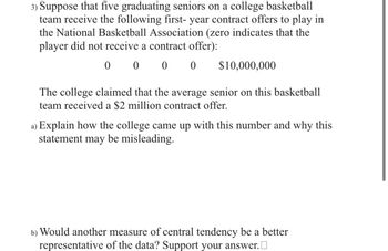 3) Suppose that five graduating seniors on a college basketball
team receive the following first-year contract offers to play in
the National Basketball Association (zero indicates that the
player did not receive a contract offer):
0 0 0 0 $10,000,000
The college claimed that the average senior on this basketball
team received a $2 million contract offer.
a) Explain how the college came up with this number and why this
statement may be misleading.
b) Would another measure of central tendency be a better
representative of the data? Support your answer.