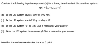 Consider the following impulse response h[n] for a linear, time-invariant discrete-time system:
h[n] = {2, −3, 7, 3, -1}
(a) Is the LTI system causal? Why or why not?
(b) Is the LTI system stable? Why or why not?
(c) Is the LTI system FIR or IIR? Give a reason for your answer.
(d) Does the LTI system have memory? Give a reason for your answer.
Note that the underscore denotes the n = 0 point.