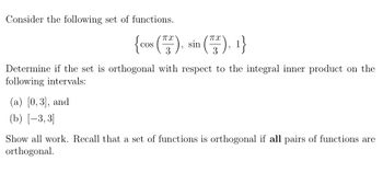 Consider the following set of functions.
Пх
{cos (²), sin (73), 1}
3
Determine if the set is orthogonal with respect to the integral inner product on the
following intervals:
(a) [0,3], and
(b) [-3,3]
Show all work. Recall that a set of functions is orthogonal if all pairs of functions are
orthogonal.