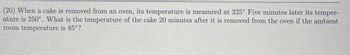 (20) When a cake is removed from an oven, its temperature is measured at 325° Five minutes later its temper-
ature is 250°. What is the temperature of the cake 20 minutes after it is removed from the oven if the ambient
room temperature is 85°?
