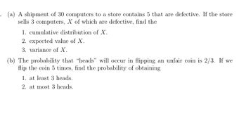 . (a) A shipment of 30 computers to a store contains 5 that are defective. If the store
sells 3 computers, X of which are defective, find the
1. cumulative distribution of X.
2. expected value of X.
3. variance of X.
(b) The probability that "heads” will occur in flipping an unfair coin is 2/3. If we
flip the coin 5 times, find the probability of obtaining
1. at least 3 heads.
2. at most 3 heads.