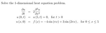 Solve the 1-dimensional heat equation problem.
ди
Ət
u (0, t)
u (x, 0)
J²u
=
2
=
=
მ2
u (5,t) = 0, for t> 0
f(x)=-4 sin (Tx) +3 sin (2πx), for 0 ≤ x ≤5