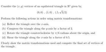 Consider the (x, y) vertices of an equilateral triangle in R² given by,
(0,0), (1,0), (.5, √√3/2)
Perform the following actions in order using matrix transformations:
(a) Reflect the triangle over the x-axis,
(b) Compress the triangle along the y-axis by a factor of 2,
(c) Rotate the triangle counterclockwise by 7/6 radians about the origin, and
(d) Shear the triangle along the x-axis by a factor of 0.5.
Clearly show the matrix transformations used and compute the final set of vertices of
the triangle.