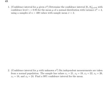 43.
μ
1. (Confidence interval for µ given 02²) Determine the confidence interval [01, 02] μ,0.95 with
confidence level y 0.95 for the mean μ of a normal distribution with variance σ² = 4,
using a samples of n = 400 values with sample mean = 3.
=
2. (Confidence interval for μ with unknown σ²) Six independent measurements are taken
from a normal population. The sample has values x1 = 21, x2
=
19, x322, x4 = 20,
x5 = 18, and x6 = 24. Find a 99% confidence interval for the mean.