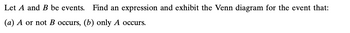 **Event Description and Venn Diagrams**

In probability theory, we often deal with events, which are sets of outcomes from some experiment. Let \( A \) and \( B \) be events. We are tasked with finding expressions and visualizing these events using Venn diagrams for the following scenarios:

1. **\( A \) or not \( B \) occurs:**
   - **Expression:** This can be expressed as \( A \cup \overline{B} \).
   - **Explanation:** The event \( A \cup \overline{B} \) consists of all outcomes that are either in \( A \) or not in \( B \). In a Venn diagram, this includes the entire region of circle \( A \) and the area outside circle \( B \).

2. **Only \( A \) occurs:**
   - **Expression:** This is expressed as \( A \cap \overline{B} \).
   - **Explanation:** The event \( A \cap \overline{B} \) includes all outcomes that are in \( A \) but not in \( B \). In a Venn diagram, it represents the portion of circle \( A \) that does not overlap with circle \( B \).

These Venn diagrams help to visualize the relationships between different sets (events) and to understand how the operations \( \cup \) (union) and \( \cap \) (intersection) work with complements (\(\overline{B}\)).