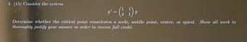 3. (15) Consider the system
y = (1) y
Determine whether the critical point constitutes a node, saddle point, center, or spiral. Show all work to
thoroughly justify your answer in order to receive full credit.