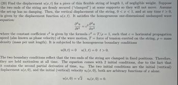 (20) Find the displacement u(x, t) for a piece of thin flexible string of length 1, of negligible weight. Suppose
the two ends of the string are firmly secured ("clamped") at some supports so they will not move. Assume
the set-up has no damping. Then, the vertical displacement of the string, 0 < x < 1, and at any time t > 0,
is given by the displacement function u(x, t). It satisfies the homogeneous one-dimensional undamped wave
equation:
მ2
მე2
where the constant coefficient c² is given by the formula c² = T/p=1, such that c = horizontal propagation
speed (also known as phase velocity) of the wave motion, T = force of tension exerted on the string, p = mass
density (mass per unit length). It is subjected to the homogeneous boundary conditions
u(0,t) = 0
u(1,t) = 0 t> 0.
The two boundary conditions reflect that the two ends of the string are clamped in fixed positions. Therefore,
they are held motionless at all time. The equation comes with 2 initial conditions, due to the fact that
it contains the second partial derivative of time, utt. The two initial conditions are the initial (vertical)
displacement u(x, 0), and the initial (vertical) velocity u(x, 0), both are arbitrary functions of x alone.
u(x, 0) = √2
u₁(x, 0) = 0.