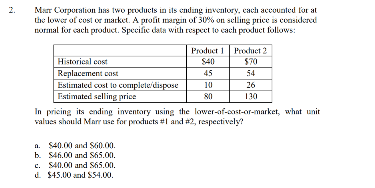 Marr Corporation has two products in its ending inventory, each accounted for at
the lower of cost or market. A profit margin of 30% on selling price is considered
normal for each product. Specific data with respect to each product follows:
Product Product 2
Historical cost
Replacement cost
Estimated cost to complete/dispose
Estimated selling price
$40
45
10
80
$70
54
26
130
In pricing its ending inventory using the lower-of-cost-or-market, what unit
values should Marr use for products #1 and #2, respectively?
a. $40.00 and $60.00
b. $46.00 and $65.00
c. $40.00 and $65.00
d. $45.00 and $54.00

