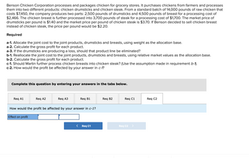 **Benson Chicken Corporation Case Study**

**Overview:**

Benson Chicken Corporation processes and packages chicken for grocery stores into two different products: chicken drumsticks and chicken steak. Here's a breakdown of their operations and subsequent analysis tasks:

- **Initial Costs and Processing:**
  - **Purchase:** 14,000 pounds of raw chicken for $7,450.
  - **Outputs:** 2,500 pounds of drumsticks and 4,500 pounds of breasts.
  - **Processing Costs:** Drumsticks - $2,466, Breasts further processed into 3,700 pounds of steak - $1,700.

- **Market Prices:**
  - **Drumsticks:** $1.40 per pound.
  - **Chicken Steak:** $3.70 per pound.
  - **Alternative for Breasts:** If sold as is, $2.20 per pound.

**Requirements:**

- **a-1:** Allocate the joint cost between drumsticks and breasts using weight as the allocation base.
- **a-2:** Calculate the gross profit for each product.
- **a-3:** Determine if the drumstick line should be eliminated if it produces a loss.

- **b-1:** Reallocate the joint cost using relative market values as the allocation base.
- **b-2:** Calculate gross profit for each product with the new allocation.

- **c-1:** Decide if it’s better to process chicken breasts into steak (based on requirement b-1).
- **c-2:** Evaluate the effect on profit based on the decision in c-1.

**Interactive Component:**

Participants can enter their responses for each requirement in dedicated tabs labeled Req A1, Req A2, etc. They are encouraged to thoughtfully consider cost allocations and market value impacts when determining profitability and strategic decisions for Benson Chicken Corporation.