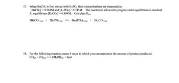 17. When BaCO3 is first mixed with K3PO4 their concentrations are measured at:
[BaCO3] = 0.968M and [K3PO4] = 0.745M. The reaction is allowed to progress until equilibrium is reached.
At equilibrium [K₂CO3] = 0.804M. Calculate Keq.
3BaCO3(aq) + 2K3PO4 (aq) <-> Ba3(PO4)2 (aq) + 3K₂CO3(aq)
18. For the following reaction, name 4 ways in which you can maximize the amount of product produced.
CO(g) + 2H2(g) <-> CH3OH(g) + heat