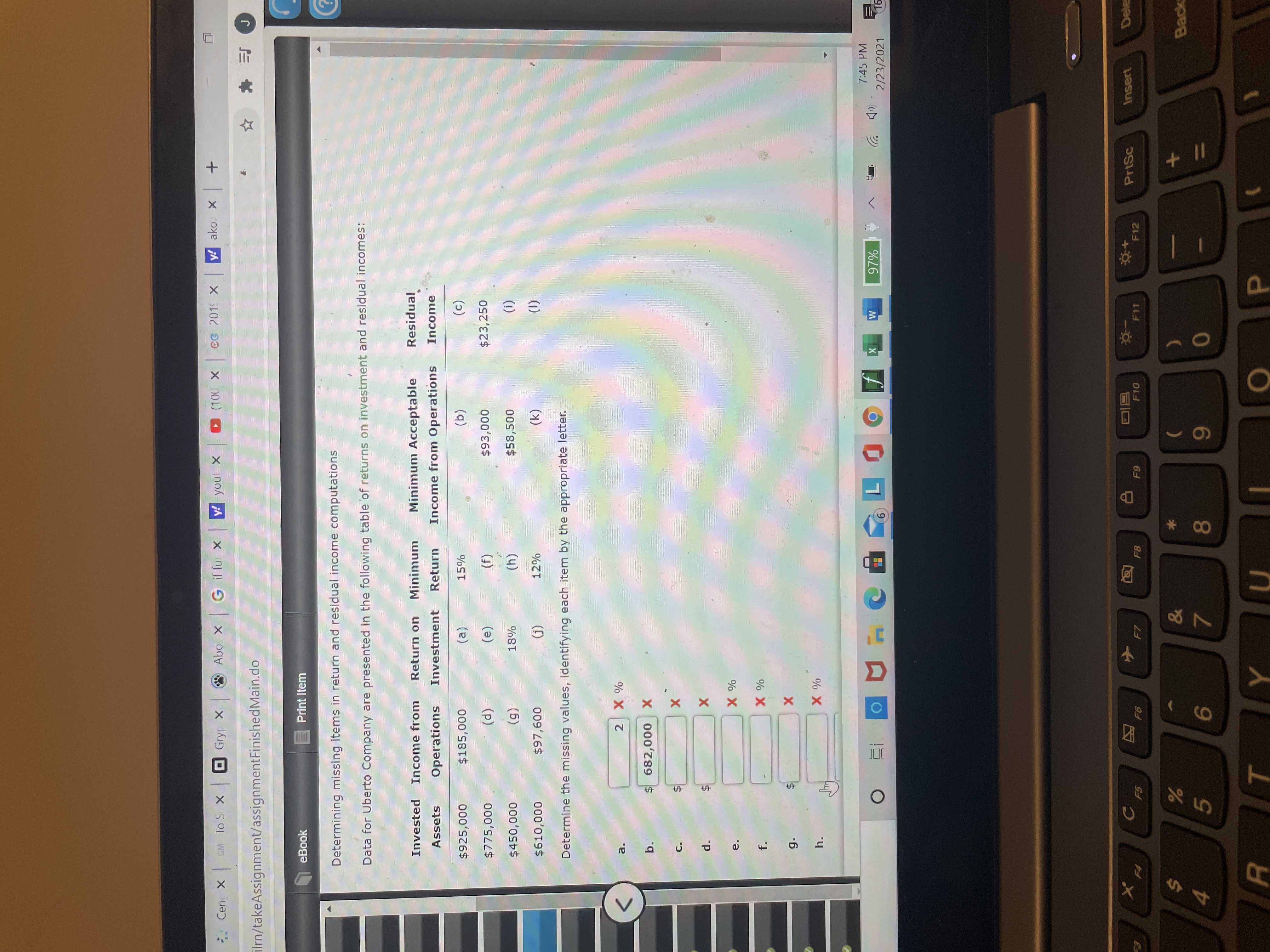 Determining missing items in return and residual income computations
Data for Uberto Company are presented in the following table 'of returns on investment and residual incomes:
Invested Income from
Return on
Minimum
Minimum Acceptable
Residual
Operations
Investment
Return
Income from Operations
Income
Assets
$925,000
$185,000
(a)
15%
(b)
(c)
$775,000
(d)
(e)
(f)
$93,000
$23,250
$450,000
(g)
18%
(h)
$58,500
(i)
$610,000
$97,600
(j)
12%
(k)
(1)
Determine the missing values, identifying each item by the appropriate letter.
