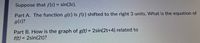 Suppose that f(t) = sin(3t).
Part A. The function g(t) is f(t) shifted to the right 3 units. What is the equation of
g(t)?
Part B. How is the graph of g(t) = 2sin(2t+4) related to
f(t) = 2sin(2t)?
%3D
