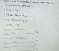 Predict if AS would be positive or negative for the following:
1) Cooling water from 50°C to 25°C
2) O2 (g) - 20 (g)
3) 2NH3(g) – N2(g) +
4) 4Al(s) + 302(g) - 2Al20g(s)
5) H2O(g) – H20(1)
Blank # 1
Blank # 2
Blank # 3
Blank # 4
A/
Blank # 5
