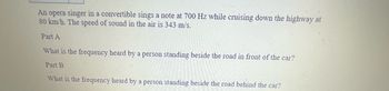 **Doppler Effect Problem**

An opera singer in a convertible sings a note at 700 Hz while cruising down the highway at 80 km/h. The speed of sound in the air is 343 m/s.

---

**Part A**

What is the frequency heard by a person standing beside the road in front of the car?

---

**Part B**

What is the frequency heard by a person standing beside the road behind the car?