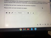 a) Write and balance the chemical equation for a reaction in aqueous solution if nitric
acid is reacted with potassium hydroxide, producing potassium nitrate and water.
b) Write the net ionic reaction for the previous equation
Please write out your answers on paper.
Format
I U
O M
SAMSUNG
