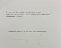 3. A skier of mass 66 kg is pulled up a slope by a motor-driven cable.
(a) How much work is required to pull him 40 m up a 30° slope (assumed frictionless) at a
constant speed of 2.2 m/s? (kJ)
Aber the coll
(c) What power (expressed in hp) must a motor have to perform this task?
