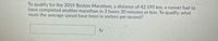 To qualify for the 2019 Boston Marathon, a distance of 42.195 km, a runner had to
have completed another marathon in 3 hours 30 minutes or less. To qualify, what
must the average speed have been in meters per second?

