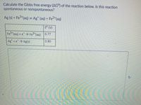 Calculate the Gibbs free energy (AG°) of the reaction below. Is this reaction
spontaneous or nonspontaneous?
Ag (s) + Fe*(aq) = Ag* (aq) + Fe2*(aq)
E° (V)
3+
Fe
*(aq) + e Fe2"(aq)
0.77
Ag +e Ag(s)
0.80
A/
