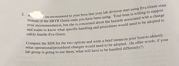 2. A.
You recommend to your boss that your lab division start using Eva Green stain
instead of the SBYR Green stain you have been using. Your boss is willing to support
your recommendation, but she is concerned about the hazards associated with a change
and wants to know what specific handling and procedures would need to be adopted to
safely handle Eva Green.
Compare the SDS for the two options and write a brief memo to your boss to identify
what operational/procedural changes would need to be adopted. (In other words, if your
is going to use them, what will have to be handled differently?)
lab
group
(aiqch)
Lalasneq31