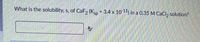 What is the solubility, s, of CaF, (Kp 3.4 x 1011) in a 0.35 M CaCI, solution?
