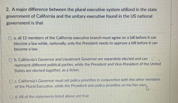 2. A major difference between the plural executive system utilized in the state
government of California and the unitary executive found in the US national
government is that
O
a. all 12 members of the California executive branch must agree on a bill before it can
become a law while, nationally, only the President needs to approve a bill before it can
become a law.
Ob. California's Governor and Lieutenant Governor are separately elected and can
represent different political parties, while the President and Vice-President of the United
States are elected together, as a ticket.
Oc. California's Governor must set policy priorities in conjunction with the other members
of the Plural Executive, while the President sets policy priorities on his/her own
d. All of the statements listed above are true