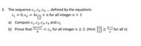 3. The sequence c,c2, C3,... defined by the equations
C1 = 0, Cn = 4c|2 + n for all integer n > 1
a) Compute c1, C2, C3, C4 and c5
(n+1)2
b) Prove that
8
< Cn for all integern 2 2. (Hint: >" for all n)
