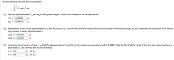 Do the following with the given information.
1
[²₁
17 cos(x²) dx
(a) Find the approximations Tg and Mg for the given integral. (Round your answer to six decimal places.)
T8
M8
= 15.339658
15.395539
=
(b) Estimate the errors in the approximations Tg and Mg in part (a). (Use the fact that the range of the sine and cosine functions is bounded by ±1 to estimate the maximum error. Round
your answer to seven decimal places.)
|ET| ≤ .0851080
IEMI ≤ 0425540 X
(c) How large do we have to choose n so that the approximations and M to the integral are accurate to within 0.0001? (Use the fact that the range of the sine and cosine functions is
bounded by ±1 to estimate the maximum error.)
n
n
n ≥ 233
n ≥ 166
X
X
for Tn
for M