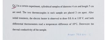 Q5) In a certain experiment, cylindrical samples of diameter 4 cm and length 7 cm
are used. The two thermocouples in each sample are placed 3 cm apart. After
initial transients, the electric heater is observed to draw 0.6 A at 110 V, and both
differential thermometers read a temperature difference of 10°C. Determine the
thermal conductivity of the sample.
Answer: 78.8 W/m °C