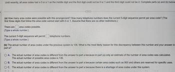 Until recently, all area codes had a 0 or a 1 as the middle digit and the first digit could not be 0 or 1 and the third digit could not be 2. Complete parts (a) and (b) below
(a) How many area codes were possible with this arrangement? How many telephone numbers does the current 5-digit sequence permit per area code? (The
first three digits that follow the area code cannot start with 0 or 1. Assume that there are no other restrictions.)
There are area codes possible.
(Type a whole number.)
The current 5-digit sequence will permit
(Type a whole number.)
telephone numbers.
(b) The actual number of area codes under the previous system is 136. What is the most likely reason for this discrepancy between this number and your answer in
part a?
OA. The actual number of area codes is different from the answer to part a because in part (a) only an estimate of the number of area codes was calculated.
The actual number of possible area codes is 136.
B. The actual number of area codes is different from the answer to part a because certain area codes such as 800 and others are reserved for specific uses.
OC. The actual number of area codes is different from the answer to part a because there is a shortage of area codes under this system.