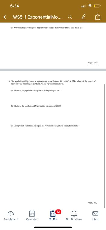 6:24
< WS5_1 ExponentialMo...
c) Approximately how long will it be until there are less than 60,000 of these cans still in use?
Page 1 of 2
3. The population of Nigeria can be approximated by the function P(r)=130.5-(1.024)' where r is the number of
years since the beginning of 2002 and P is the population in millions.
a) What was the population of Nigeria at the beginning of 2002?
b) What was the population of Nigeria at the beginning of 2008?
c) During which year should we expect the population of Nigeria to reach 250 million?
12
Calendar
Dashboard
To Do
D
Notifications
Page 2 of 2
Inbox