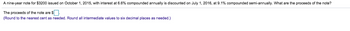 A nine-year note for $3200 issued on October 1, 2015, with interest at 6.6% compounded annually is discounted on July 1, 2016, at 9.1% compounded semi-annually. What are the proceeds of the note?
The proceeds of the note are $.
(Round to the nearest cent as needed. Round all intermediate values to six decimal places as needed.)