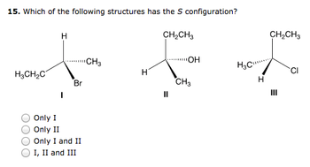 15. Which of the following structures has the S configuration?
H₂CH₂C
H
Br
Only I
Only II
Only I and II
I, II and III
CH3
H
CH₂CH3
OH
CH3
H₂C
H
CH₂CH3