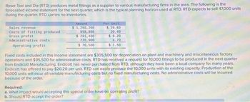 Rowe Tool and Die (RTD) produces metal fittings as a supplier to various manufacturing firms in the area. The following is the
forecasted income statement for the next quarter, which is the typical planning horizon used at RTD. RTD expects to sell 47,000 units
during the quarter. RTD carries no inventories.
Sales revenue
Costs of fitting produced
Gross profit
Administrative costs
Operating profit
Amount
$ 1,250, 200
958, 800
$ 291,400
220,900
$ 70,500
Per Unit
$
26,60
20.40
$6.20
4.70
$ 1.50
Fixed costs included in this income statement are $305,500 for depreciation on plant and machinery and miscellaneous factory
operations and $95,500 for administrative costs. RTD has received a request for 10,000 fittings to be produced in the next quarter
from Endicott Manufacturing. Endicott has never purchased from RTD, although they have been a local company for many years.
Endicott has offered to pay $20.20 per unit. RTD can easily produce the 10,000 units with its existing capacity. Production of the
10,000 units will incur all variable manufacturing costs but no fixed manufacturing costs. No administrative costs will be incurred
because of the order.
Required:
a. What impact would accepting this special order have on operating profit?
b. Should RTD accept the order?