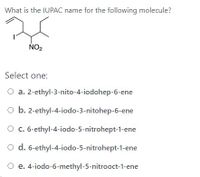 **Question:**
What is the IUPAC name for the following molecule?

![Molecule Structure]

**Options:**

- a. 2-ethyl-3-nitro-4-iodohep-6-ene
- b. 2-ethyl-4-iodo-3-nitrohep-6-ene
- c. 6-ethyl-4-iodo-5-nitrohept-1-ene
- d. 6-ethyl-4-iodo-5-nitrohept-1-ene
- e. 4-iodo-6-methyl-5-nitrooct-1-ene

**Explanation:**
The image presents a structural diagram of a molecule with symbols indicating different elements and their bonds. The task is to determine the correct IUPAC name from the options given. Each option offers a different way to name the compound based on the position of the substituents on the carbon chain.